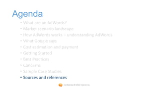Agenda
 • What are an AdWords?
 • Market scenario landscape
 • How AdWords works – understanding AdWords
 • What Google says
 • Cost estimation and payment
 • Getting Started
 • Best Practices
 • Concerns
 • Sample Case Studies
 • Sources and references
                     Confidential © 2012 Foetron Inc.
 