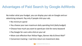 Advantages of Paid Search by Google AdWords

  No matter what your budget, you can display your ads on Google and our
  advertising network. Pay only if people click your ads.
     • No minimum spend
     • You choose your own maximum daily spending limit (daily budget)
     • Choose how much you want to spend per click for every keyword
     • Pay Google for users who click on your ad
     • More cost-effective than Yellow Pages, Banner Ads & Direct Mail*
     • Conversion tracking = real-time return-on-investment data

                                     Confidential © 2012 Foetron Inc.
 