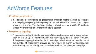 AdWords Features
• IP address exclusion:
   o In addition to controlling ad placements through methods such as location
     and language targeting, ad targeting can be refined with Internet Protocol (IP)
     address exclusion. This feature enables advertisers to specify IP address
     ranges where they don't want their ads to appear.
• Frequency capping:
   o Frequency capping limits the number of times ads appear to the same unique
     user on the Google Content Network. It doesn't apply to the Search Network.
     If frequency capping is enabled for a campaign, a limit must be specified as to
     the number of impressions allowed per day, week, or month for an individual
     user. The cap can be configured to apply to each ad, ad group, or campaign.

                               Confidential © 2012 Foetron Inc.
 