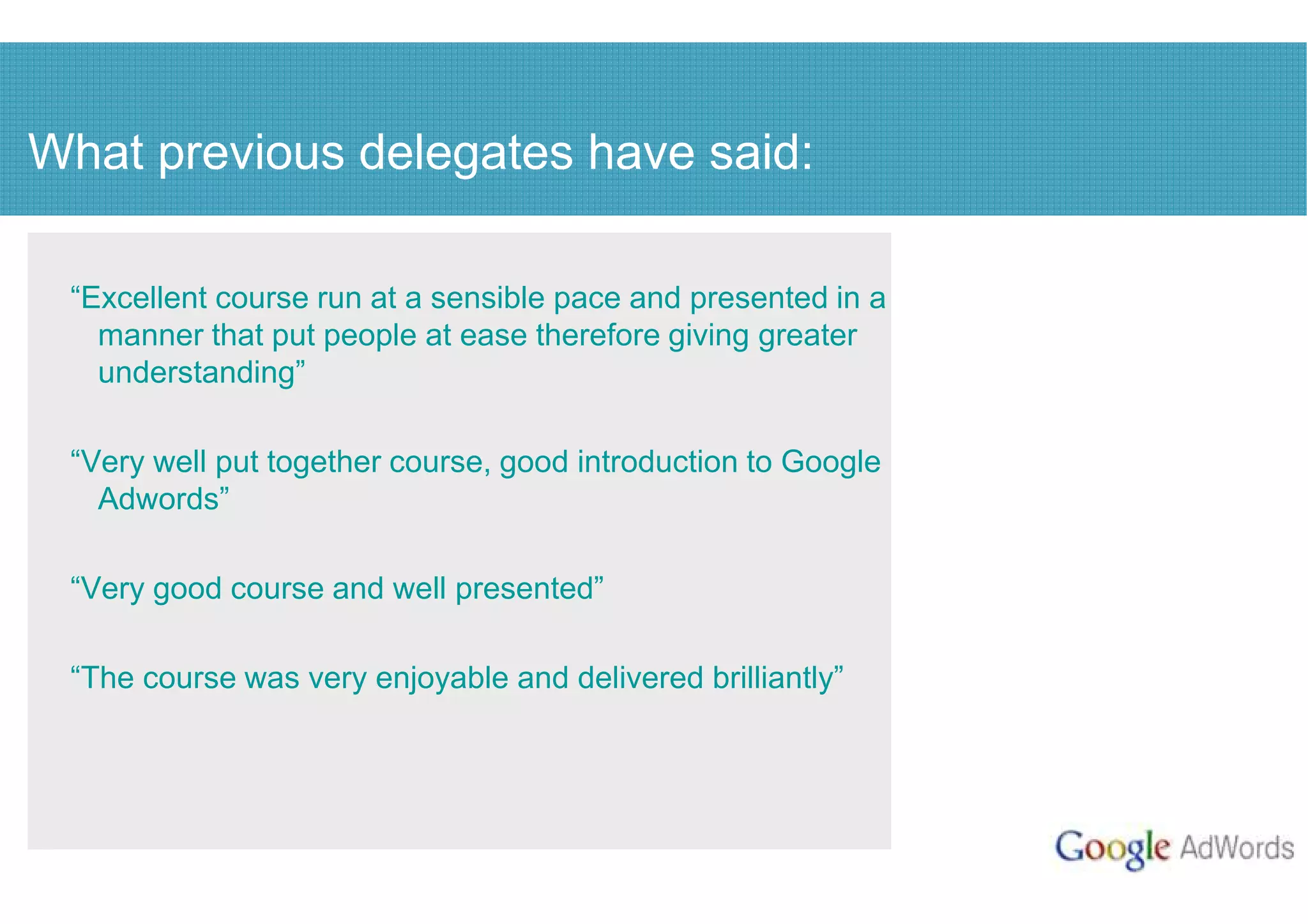 What previous delegates have said:

 “Excellent course run at a sensible pace and presented in a
   manner that put people at ease therefore giving greater
   understanding”

 “Very well put together course, good introduction to Google
   Adwords”

 “Very good course and well presented”

 “The course was very enjoyable and delivered brilliantly”
 