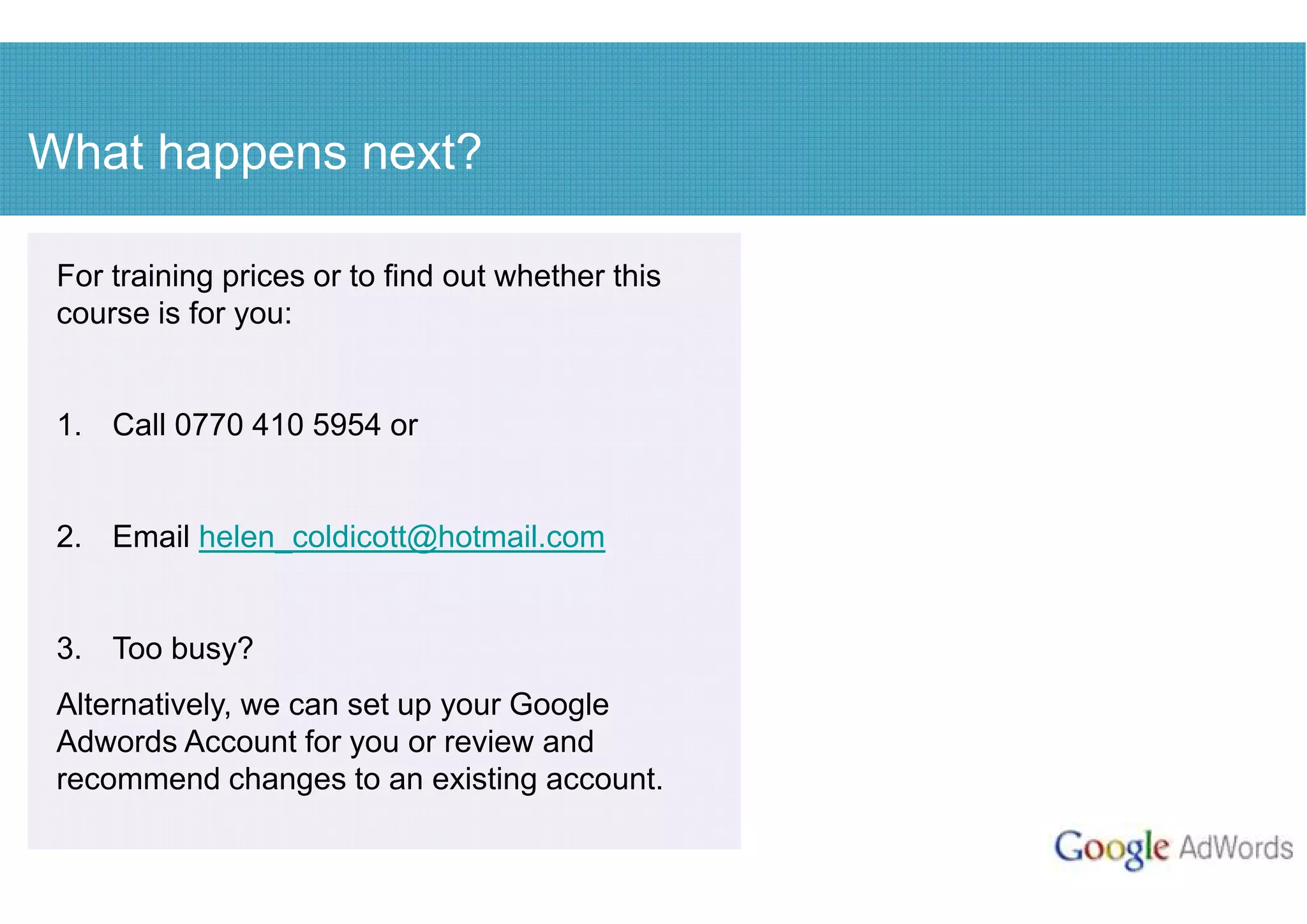 What happens next?

 For training prices or to find out whether this
 course is for you:


 1. Call 0770 410 5954 or


 2. Email helen_coldicott@hotmail.com


 3. Too busy?
 Alternatively, we can set up your Google
 Adwords Account for you or review and
 recommend changes to an existing account.
 