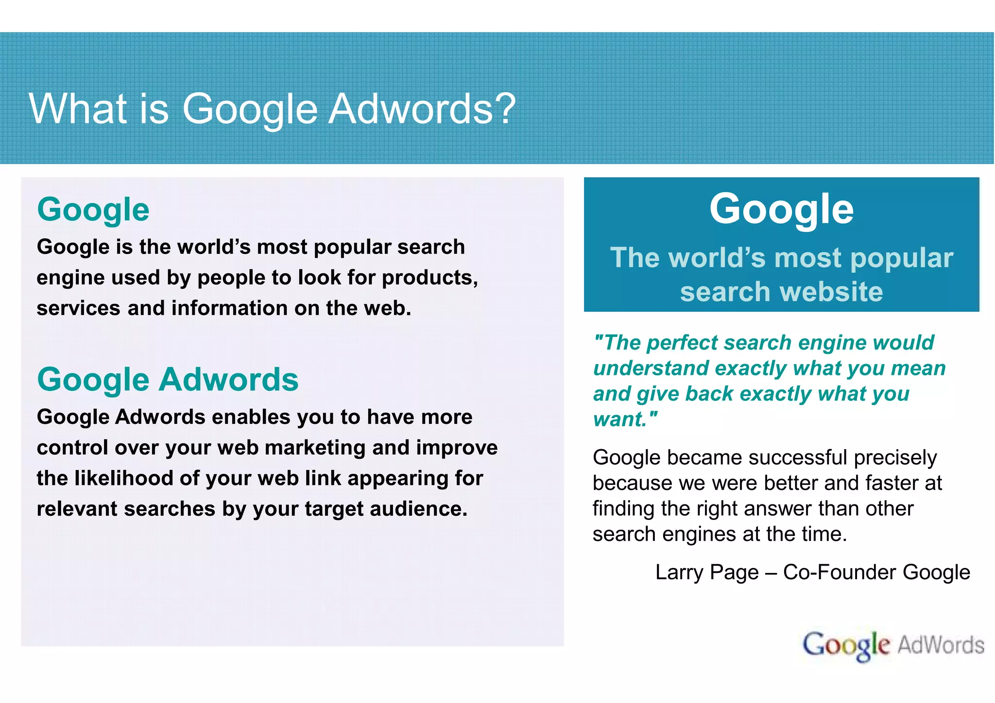 What is Google Adwords?

Google                                                     Google
Google is the world’s most popular search
                                                 The world’s most popular
engine used by people to look for products,
services and information on the web.
                                                      search website
                                                "The perfect search engine would
                                                understand exactly what you mean
Google Adwords                                  and give back exactly what you
Google Adwords enables you to have more         want."
control over your web marketing and improve     Google became successful precisely
the likelihood of your web link appearing for   because we were better and faster at
relevant searches by your target audience.      finding the right answer than other
                                                search engines at the time.
                                                      Larry Page – Co-Founder Google
 
