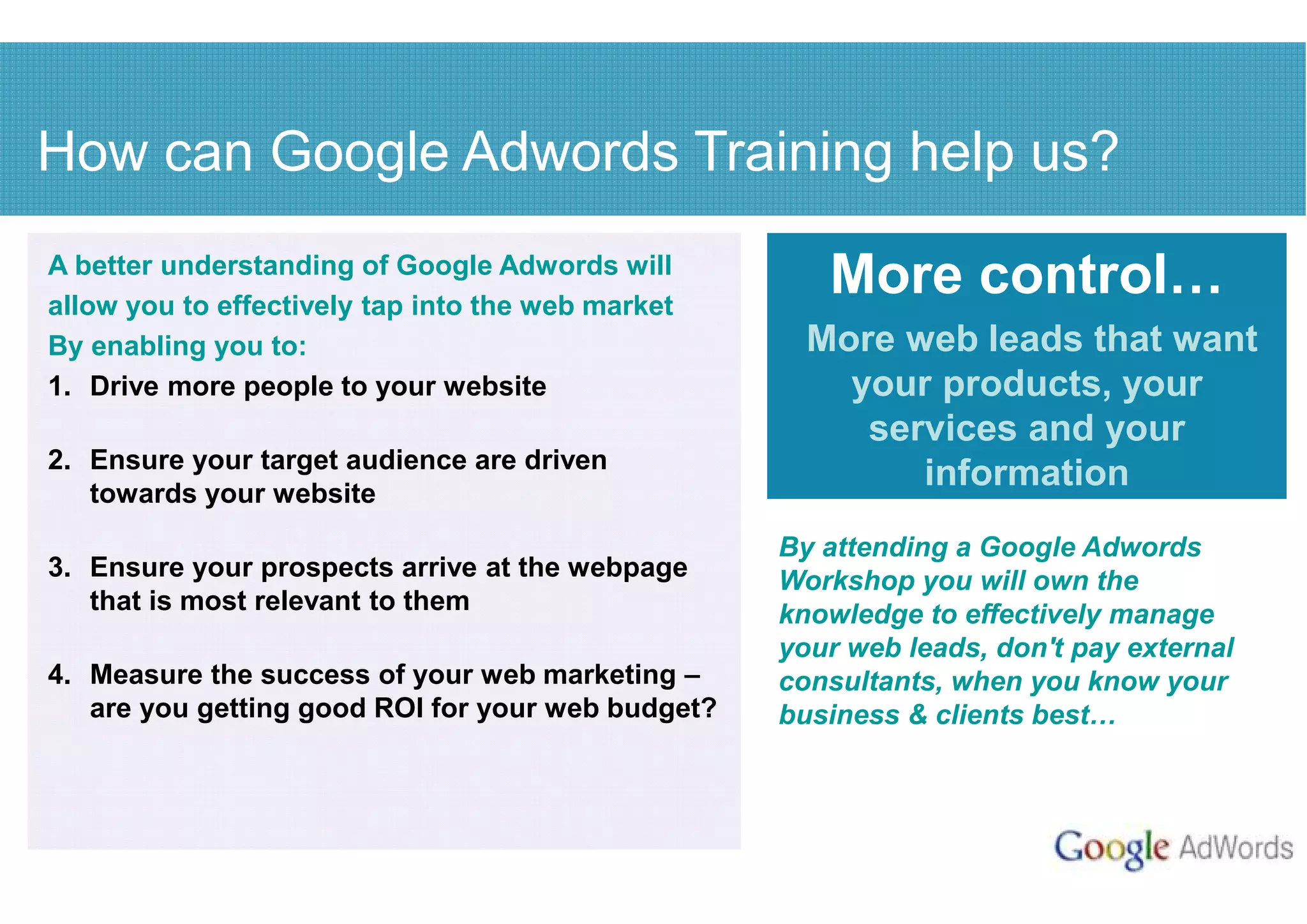 How can Google Adwords Training help us?
A better understanding of Google Adwords will
allow you to effectively tap into the web market
                                                      More control
By enabling you to:                                  More web leads that want
1. Drive more people to your website                   your products, your
                                                        services and your
2. Ensure your target audience are driven
   towards your website
                                                           information
                                                   By attending a Google Adwords
3. Ensure your prospects arrive at the webpage     Workshop you will own the
   that is most relevant to them                   knowledge to effectively manage
                                                   your web leads, don't pay external
4. Measure the success of your web marketing –     consultants, when you know your
   are you getting good ROI for your web budget?   business & clients best
 