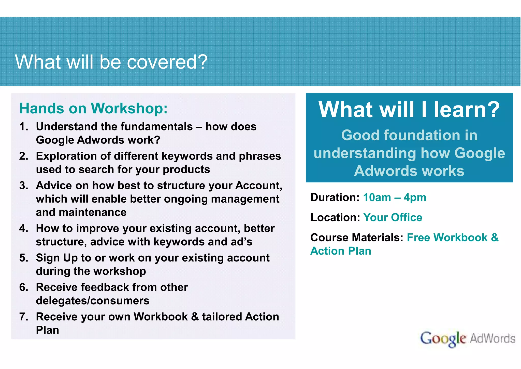 What will be covered?

Hands on Workshop:                                  What will I learn?
1. Understand the fundamentals – how does
   Google Adwords work?                               Good foundation in
2. Exploration of different keywords and phrases   understanding how Google
   used to search for your products                     Adwords works
3. Advice on how best to structure your Account,
   which will enable better ongoing management     Duration: 10am – 4pm
   and maintenance                                 Location: Your Office
4. How to improve your existing account, better
   structure, advice with keywords and ad’s        Course Materials: Free Workbook &
                                                   Action Plan
5. Sign Up to or work on your existing account
   during the workshop
6. Receive feedback from other
   delegates/consumers
7. Receive your own Workbook & tailored Action
   Plan
 