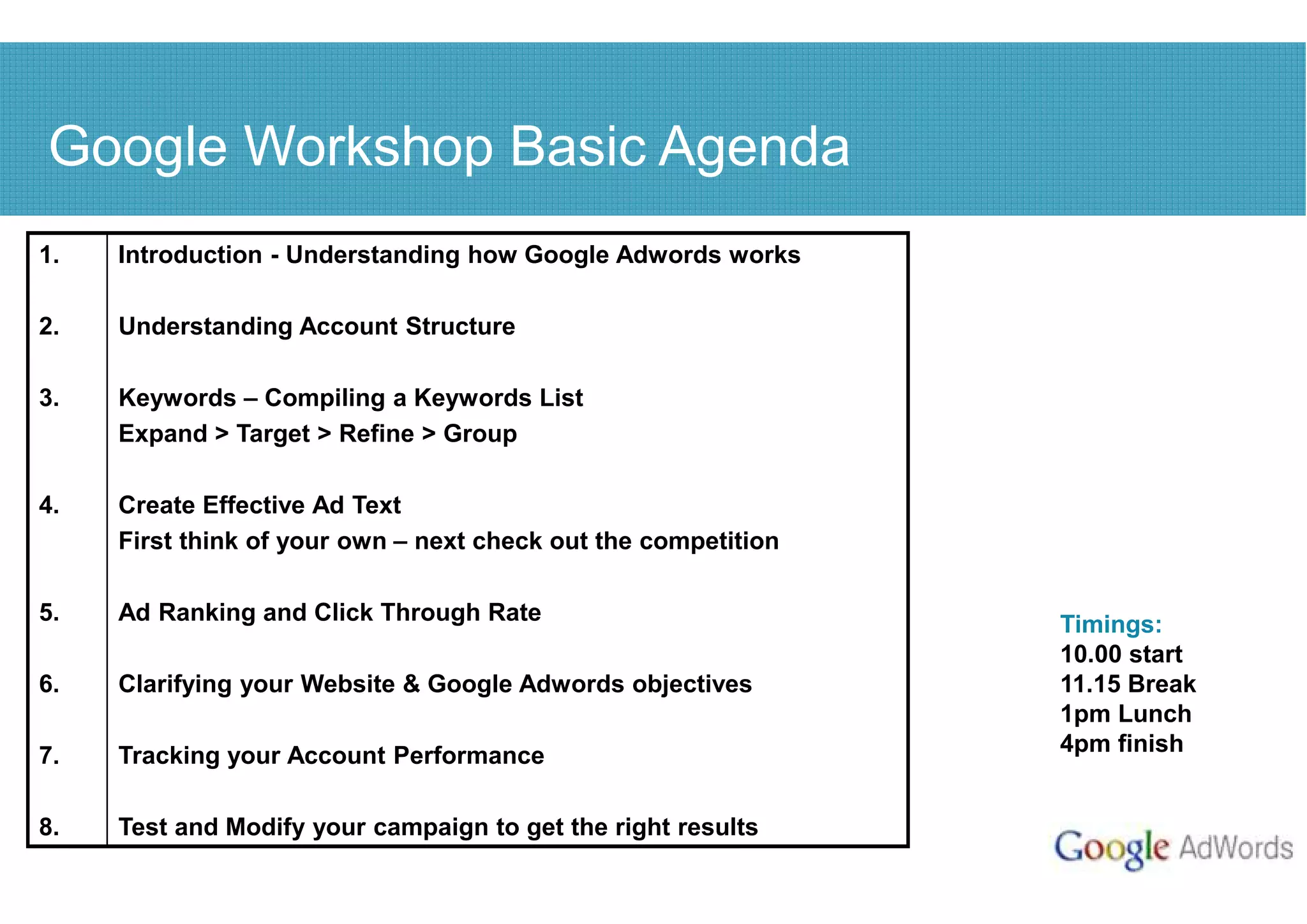 Google Workshop Basic Agenda
1.   Introduction - Understanding how Google Adwords works

2.   Understanding Account Structure

3.   Keywords – Compiling a Keywords List
     Expand > Target > Refine > Group

4.   Create Effective Ad Text
     First think of your own – next check out the competition

5.   Ad Ranking and Click Through Rate                          Timings:
                                                                10.00 start
6.   Clarifying your Website & Google Adwords objectives        11.15 Break
                                                                1pm Lunch
7.   Tracking your Account Performance                          4pm finish


8.   Test and Modify your campaign to get the right results
 