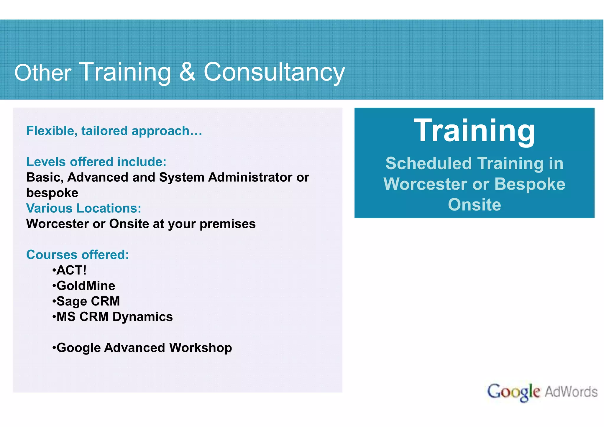 Other Training & Consultancy

 Flexible, tailored approach                      Training
 Levels offered include:                       Scheduled Training in
 Basic, Advanced and System Administrator or
 bespoke
                                               Worcester or Bespoke
 Various Locations:                                  Onsite
 Worcester or Onsite at your premises

 Courses offered:
    •ACT!
    •GoldMine
    •Sage CRM
    •MS CRM Dynamics

     •Google Advanced Workshop
 