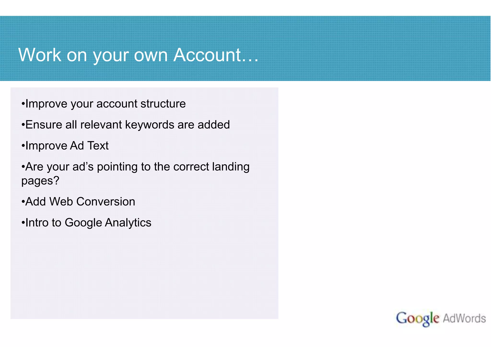 Work on your own Account

•Improve your account structure
•Ensure all relevant keywords are added
•Improve Ad Text
•Are your ad’s pointing to the correct landing
pages?
•Add Web Conversion
•Intro to Google Analytics
 