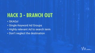 HACK 3 - BRANCH OUT
• SKAGs!
• Single Keyword Ad Groups
• Highly relevant Ad to search term
• Don’t neglect the destination
 