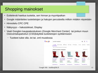Google Ads - maikku@iki.fi 12
Shopping mainokset
●
Esittelevät haettua tuotetta, sen hinnan ja myyntipaikan
●
Google määrittelee tuotetietojen ja hakujen perusteella milloin mitäkin näytetään
●
Hinnoitelu CPC CPE
●
Näkyvyys – hakutulokset, Display
●
Vaati Googlen kauppakeskuksen (Google Merchant Center) tai jonkun muun
Ostovertailupalvelun (CSS)käyttöä tuotetietojen syöttämiseen
– Tuotteet tulee olla .txt tai .xml muodossa
 