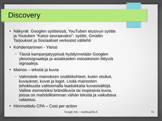 15Google Ads – maikku@iki.fi
Discovery
●
Näkyvät Googlen syötteissä, YouTuben etusivun syötte
ja Youtuben ”Katso seuraavaksi”- syötte, Gmailin
Tarjoukset ja Sosiaaliset verkostot välilehti
●
Kohdentaminen - Yleisö
– Tässä kampanjatyypissä hyödynnetään Googlen
yleisösignaaleja ja asiakkaiden ostoaikeisiin liittyviä
signaaleja.
●
Mainos – tekstiä ja kuvia
– Valmistele mainoksen sisältökohteet, kuten otsikot,
kuvaukset, kuvat ja logot. Lisää mainosten
tehokkuutta valitsemalla laadukkaita kuvasisältöjä.
Valitse esimerkiksi brändikuvia tai inspiroivia kuvia,
joissa on mahdollisimman vähän tekstiä ja vaikuttava
valaistus.
●
Hinnnoittelu CPA – Cost per action
 