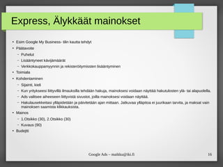 16Google Ads – maikku@iki.fi
Express, Älykkäät mainokset
●
Esim Google My Business- tilin kautta tehdyt
●
Päätavoite
– Puhelut
– Lisääntyneet kävijämäärät
– Verkkokauppamyynnin ja rekisteröitymissten lisääntyminen
●
Toimiala
●
Kohdentaminen
– Sijainti, kieli
– Kun yritykseesi liittyvillä ilmauksilla tehdään hakuja, mainoksesi voidaan näyttää hakutulosten ylä- tai alapuolella.
– Ads valitsee aiheeseen liittyvistä sivustot, joilla mainoksesi voidaan näyttää.
– Hakulausekkeitasi ylläpidetään ja päivitetään ajan mittaan. Jatkuvaa ylläpitoa ei juurikaan tarvita, ja maksat vain
mainoksen saamista klikkauksista.
●
Mainos
– 1.Otsikko (30), 2.Otsikko (30)
– Kuvaus (90)
●
Budejtti
 