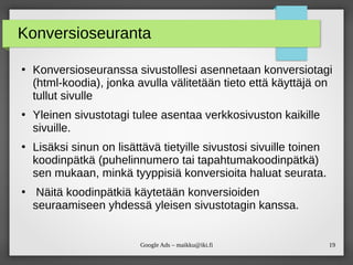 19Google Ads – maikku@iki.fi
Konversioseuranta
●
Konversioseuranssa sivustollesi asennetaan konversiotagi
(html-koodia), jonka avulla välitetään tieto että käyttäjä on
tullut sivulle
●
Yleinen sivustotagi tulee asentaa verkkosivuston kaikille
sivuille.
●
Lisäksi sinun on lisättävä tietyille sivustosi sivuille toinen
koodinpätkä (puhelinnumero tai tapahtumakoodinpätkä)
sen mukaan, minkä tyyppisiä konversioita haluat seurata.
●
Näitä koodinpätkiä käytetään konversioiden
seuraamiseen yhdessä yleisen sivustotagin kanssa.
 