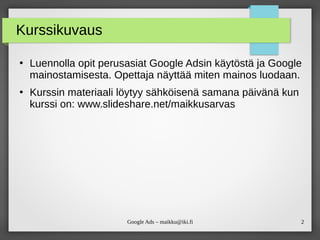 2Google Ads – maikku@iki.fi
Kurssikuvaus
●
Luennolla opit perusasiat Google Adsin käytöstä ja Google
mainostamisesta. Opettaja näyttää miten mainos luodaan.
●
Kurssin materiaali löytyy sähköisenä samana päivänä kun
kurssi on: www.slideshare.net/maikkusarvas
 