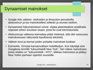 20Google Ads – maikku@iki.fi
Dynaamiset mainokset
●
Google Ads valitsee otsikoiden ja ilmausten perusteella
aloitussivun ja luo mainoksellesi selkeän ja osuvan otsikon.
●
Dynaamiset hakumainokset voivat ohjata potentiaalisia asiakkaita
nopeasti siihen sivustosi osaan, josta he ovat kiinnostuneita
●
Aloitussivuja valitessa kannattaa pitää mielessä, että olet vastuussa
mainoksessasi näkyvästä lopullisesta tekstistä.
●
Valitset sivut ja teemat joiden pohjalta mainokset luodaan
●
Esimerkki. Omistat kansainvälisen hotelliketjun. Kun käyttäjä etsii
Googlesta termillä “luksushotelli New York”, hän näkee mainoksesi,
jonka otsikko on “luksushotelli - NYC”, klikkaa mainostasi ja päätyy
New Yorkin parhaan sijaintisi sivustolle.
 
