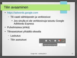 21Google Ads – maikku@iki.fi
Tilin avaaminen
●
https://adwords.google.com
– Tili vaatii sähköpostin ja verkkosivut
●
Jos sinulla ei ole verkkosivuja tutustu Google
AdWords Express
●
Puhelintukea (ehkä)
●
Tilinasetukset ylhäällä oikealla
– Laskutus
– Tilin asetukset
 