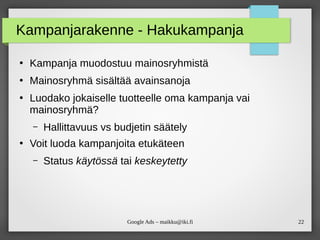 22Google Ads – maikku@iki.fi
Kampanjarakenne - Hakukampanja
●
Kampanja muodostuu mainosryhmistä
●
Mainosryhmä sisältää avainsanoja
●
Luodako jokaiselle tuotteelle oma kampanja vai
mainosryhmä?
– Hallittavuus vs budjetin säätely
●
Voit luoda kampanjoita etukäteen
– Status käytössä tai keskeytetty
 