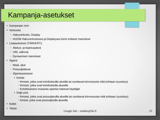 25Google Ads – maikku@iki.fi
Kampanja-asetukset
●
Kampanjan nimi
●
Verkostot
– Hakuverkosto, Display
– HUOM Hakuverkostossa ja Displayssa toimii erilaiset mainokset
●
Lisäasetukset (TÄRKEÄT!)
– Aloitus- ja lopetuspäivä
– URL valinnat
– Dynaamiset mainokset
●
Sijainti
– Maat, alue
– Poissuljettavat
– Sijaintiasetukset
●
Kohde
– Ihmiset, jotka ovat kohdistetuilla alueilla tai osoittavat kiinnostusta niitä kohtaan (suositus)
– Ihmiset, jotka ovat kohdistetulla alueella
– Kohdistuksesi mukaista sijaintia hakevat käyttäjät
●
Sulje pois
– Ihmiset, jotka ovat poissuljetuilla alueilla tai osoittavat kiinnostusta niitä kohtaan (suositus)
– hmiset, jotka ovat poissuljetulla alueella
●
Kielet
●
Yleisö
 