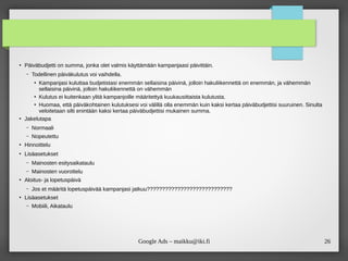 26Google Ads – maikku@iki.fi
●
Päiväbudjetti on summa, jonka olet valmis käyttämään kampanjaasi päivittäin.
– Todellinen päiväkulutus voi vaihdella.
●
Kampanjasi kuluttaa budjetistasi enemmän sellaisina päivinä, jolloin hakuliikennettä on enemmän, ja vähemmän
sellaisina päivinä, jolloin hakuliikennettä on vähemmän
●
Kulutus ei kuitenkaan ylitä kampanjoille määritettyä kuukausittaista kulutusta.
●
Huomaa, että päiväkohtainen kulutuksesi voi välillä olla enemmän kuin kaksi kertaa päiväbudjettisi suuruinen. Sinulta
veloitetaan silti enintään kaksi kertaa päiväbudjettisi mukainen summa.
●
Jakelutapa
– Normaali
– Nopeutettu
●
Hinnoittelu
●
Lisäasetukset
– Mainosten esitysaikataulu
– Mainosten vuorottelu
●
Aloitus- ja lopetuspäivä
– Jos et määritä lopetuspäivää kampanjasi jatkuu????????????????????????????
●
Lisäasetukset
– Mobiili, Aikataulu
 