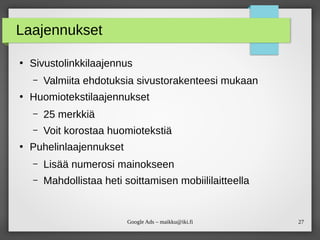 27Google Ads – maikku@iki.fi
Laajennukset
●
Sivustolinkkilaajennus
– Valmiita ehdotuksia sivustorakenteesi mukaan
●
Huomiotekstilaajennukset
– 25 merkkiä
– Voit korostaa huomiotekstiä
●
Puhelinlaajennukset
– Lisää numerosi mainokseen
– Mahdollistaa heti soittamisen mobiililaitteella
 