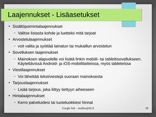 28Google Ads – maikku@iki.fi
Laajennukset - Lisäasetukset
●
Sisältöpoimintalaajennukset
– Valitse listasta kohde ja luetteloi mitä tarjoat
●
Arvostelulaajennukset
– voit valita ja syöttää lainatun tai mukaillun arvostelun
●
Sovelluksen laajennukset
– Mainoksen alapuolelle voi lisätä linkin mobiili- tai tablettisovellukseen.
Käytettävissä Android- ja iOS-mobiililaitteissa, myös tableteissa
●
Viestilaajennukset
– Voi lähettää tekstiviestejä suoraan mainoksesta
●
Tarjouslaajennukset
– Lisää tarjous, joka liittyy tiettyyn aiheeseen
●
Hintalaajennukset
– Kerro palveluidesi tai tuoteluokkiesi hinnat
 