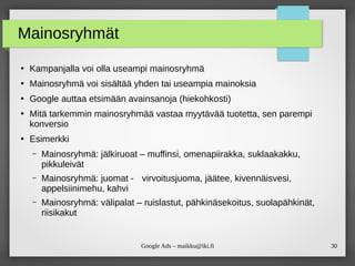 30Google Ads – maikku@iki.fi
Mainosryhmät
●
Kampanjalla voi olla useampi mainosryhmä
●
Mainosryhmä voi sisältää yhden tai useampia mainoksia
●
Google auttaa etsimään avainsanoja (hiekohkosti)
●
Mitä tarkemmin mainosryhmää vastaa myytävää tuotetta, sen parempi
konversio
●
Esimerkki
– Mainosryhmä: jälkiruoat – muffinsi, omenapiirakka, suklaakakku,
pikkuleivät
– Mainosryhmä: juomat - virvoitusjuoma, jäätee, kivennäisvesi,
appelsiinimehu, kahvi
– Mainosryhmä: välipalat – ruislastut, pähkinäsekoitus, suolapähkinät,
riisikakut
 