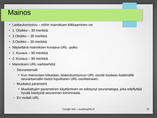 33Google Ads – maikku@iki.fi
Mainos
●
Laskeutumissivu – mihin mainoksen klikkaaminen vie
●
1. Otsikko – 30 merkkiä
●
2.Otsikko – 30 merkkiä
●
3.Otsikko – 30 merkkiä
●
Näytettävä mainoksen kuvaava URL- polku
●
1. Kuvaus – 90 merkkiä
●
2. Kuvaus – 90 merkkiä
●
Mainoksen URL-vaihtoehdot
– Seurantamalli
●
Kun mainostasi klikataan, laskeutumissivun URL-osoite luodaan lisäämällä
seurantamallin tiedot lopulliseen URL-osoitteeseen.
– Muokatut parametrit
●
Muokattujen parametrien käyttäminen on edistynyt seurantatapa, joka edellyttää
hyvää käsitystä seurannan toiminnasta.
– Eri mobiili URL
 