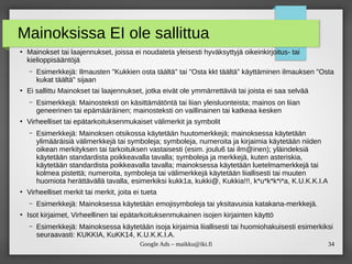 34Google Ads – maikku@iki.fi
Mainoksissa EI ole sallittua
●
Mainokset tai laajennukset, joissa ei noudateta yleisesti hyväksyttyjä oikeinkirjoitus- tai
kielioppisääntöjä
– Esimerkkejä: Ilmausten "Kukkien osta täältä" tai "Osta kkt täältä" käyttäminen ilmauksen "Osta
kukat täältä" sijaan
●
Ei sallittu Mainokset tai laajennukset, jotka eivät ole ymmärrettäviä tai joista ei saa selvää
– Esimerkkejä: Mainosteksti on käsittämätöntä tai liian yleisluonteista; mainos on liian
geneerinen tai epämääräinen; mainosteksti on vaillinainen tai katkeaa kesken
●
Virheelliset tai epätarkoituksenmukaiset välimerkit ja symbolit
– Esimerkkejä: Mainoksen otsikossa käytetään huutomerkkejä; mainoksessa käytetään
ylimääräisiä välimerkkejä tai symboleja; symboleja, numeroita ja kirjaimia käytetään niiden
oikean merkityksen tai tarkoituksen vastaisesti (esim. joulu6 tai ilm@inen); yläindeksiä
käytetään standardista poikkeavalla tavalla; symboleja ja merkkejä, kuten asteriskia,
käytetään standardista poikkeavalla tavalla; mainoksessa käytetään luetelmamerkkejä tai
kolmea pistettä; numeroita, symboleja tai välimerkkejä käytetään liiallisesti tai muuten
huomiota herättävällä tavalla, esimerkiksi kukk1a, kukki@, Kukkia!!!, k*u*k*k*i*a, K.U.K.K.I.A
●
Virheelliset merkit tai merkit, joita ei tueta
– Esimerkkejä: Mainoksessa käytetään emojisymboleja tai yksitavuisia katakana-merkkejä.
●
Isot kirjaimet, Virheellinen tai epätarkoituksenmukainen isojen kirjainten käyttö
– Esimerkkejä: Mainoksessa käytetään isoja kirjaimia liiallisesti tai huomiohakuisesti esimerkiksi
seuraavasti: KUKKIA, KuKK14, K.U.K.K.I.A.
 