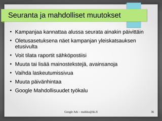 36Google Ads – maikku@iki.fi
Seuranta ja mahdolliset muutokset
●
Kampanjaa kannattaa alussa seurata ainakin päivittäin
●
Oletusasetuksena näet kampanjan yleiskatsauksen
etusivulta
●
Voit tilata raportit sähköpostiisi
●
Muuta tai lisää mainostekstejä, avainsanoja
●
Vaihda laskeutumissivua
●
Muuta päivänhintaa
●
Google Mahdollisuudet työkalu
 