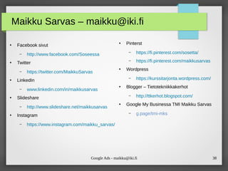 Google Ads - maikku@iki.fi 38
Maikku Sarvas – maikku@iki.fi
●
Facebook sivut
– http://www.facebook.com/Soseessa
●
Twitter
– https://twitter.com/MaikkuSarvas
●
LinkedIn
– www.linkedin.com/in/maikkusarvas
●
Slideshare
– http://www.slideshare.net/maikkusarvas
●
Instagram
– https://www.instagram.com/maikku_sarvas/
●
Pinterst
– https://fi.pinterest.com/sosetta/
– https://fi.pinterest.com/maikkusarvas
●
Wordpress
– https://kurssitarjonta.wordpress.com/
●
Blogger – Tietotekniikkakerhot
– http://ttkerhot.blogspot.com/
●
Google My Businessa TMI Maikku Sarvas
– g.page/tmi-mks
 
