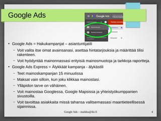 4Google Ads – maikku@iki.fi
Google Ads
●
Google Ads = Hakukampanjat – asiantuntijatili
– Voit valita itse omat avainsanasi, asettaa hintatarjouksia ja määrittää tilisi
rakenteen.
– Voit hyödyntää mainonnassasi erityisiä mainosmuotoja ja tarkkoja raportteja.
●
Google Ads Express = Älykkäät kampanja - älykästili
– Teet mainoskampanjan 15 minuutissa
– Maksat vain silloin, kun joku klikkaa mainostasi.
– Ylläpidon tarve on vähäinen.
– Voit mainostaa Googlessa, Google Mapsissa ja yhteistyökumppanien
sivustoilla.
– Voit tavoittaa asiakkaita missä tahansa valitsemassasi maantieteellisessä
sijainnissa.
 