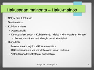 6Google Ads – maikku@iki.fi
Hakusanan mainonta – Haku-mainos
●
Näkyy hakutuloksissa
●
Tekstimainos
●
Kohdentaminen
– Avainsanoilla
– Demografiset tiedot - Kohderyhmä, Yleisö - Kiinnostuksen kohteet
●
Perustuvat siihen mitä Google tietää käyttäjistä
●
Hinnoittelu
– Maksat aina kun joku klikkaa mainostasi
– Klikkauksen hinta voi vaihdella avainsanan mukaan
– Valmiit hinnoittelustrategiat suositeltuja
 