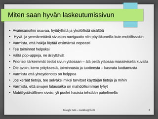 Google Ads - maikku@iki.fi 8
Miten saan hyvän laskeutumissivun
●
Avainsanoihin osuvaa, hyödyllistä ja yksilöllistä sisältöä
●
Hyvä ja ymmärrettävä sivuston navigaatio niin pöytäkoneilla kuin mobiilissakin
●
Varmista, että hakija löytää etsimänsä nopeasti
●
Tee toiminnot helpoksi
●
Vältä pop-uppeja, ne ärsyttävät
●
Priorisoi tärkeimmät tiedot sivun yläosaan – älä peitä yläosaa massiivisella kuvalla
●
Ole avoin, kerro yrityksestä, toiminnasta ja tuotteesta – kasvata luottamusta
●
Varmista että yhteydenotto on helppoa
●
Jos keräät tietoja, tee selväksi miksi tarvitset käyttäjän tietoja ja mihin
●
Varmista, että sivujen latausaika on mahdollisimman lyhyt
●
Mobiiliystävällinen sivsto, yli puolet hauista tehdään puhelimella
 