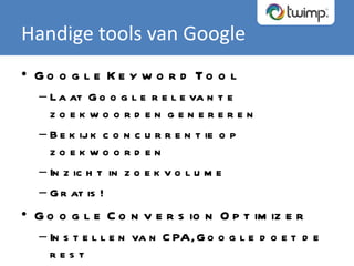 Handige tools van Google Google Keyword Tool Laat Google relevante zoekwoorden genereren Bekijk concurrentie op zoekwoorden Inzicht in zoekvolume Gratis! Google Conversion Optimizer Instellen van CPA, Google doet de rest Gratis! 