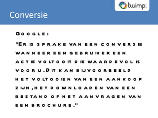 Conversie Google: “ Er is sprake van een conversie wanneer een gebruiker een actie voltooit die waardevol is voor u. Dit kan bijvoorbeeld het voltooien van een aankoop zijn, het downloaden van een bestand of het aanvragen van een brochure.” 