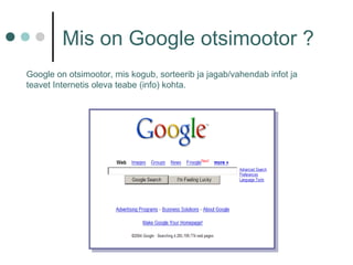 Mis on Google otsimootor ?
Google on otsimootor, mis kogub, sorteerib ja jagab/vahendab infot ja
teavet Internetis oleva teabe (info) kohta.
 