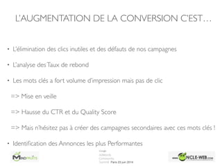 • L’élimination des clics inutiles et des défauts de nos campagnes	

• L’analyse desTaux de rebond	

• Les mots clés a fort volume d’impression mais pas de clic	

=> Mise en veille 	

=> Hausse du CTR et du Quality Score	

=> Mais n’hésitez pas à créer des campagnes secondaires avec ces mots clés !	

• Identiﬁcation des Annonces les plus Performantes
L’AUGMENTATION DE LA CONVERSION C’EST…
 