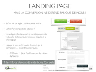 LANDING PAGE
• Il n’y a pas de règle… ni de science exacte	

• L’offre Marketing est elle adaptée ?	

• Le seul point fondamental : la corrélation entre la
recherche de l’internaute, l’annonce cliquée et la
landing page	

• La page la plus performante : les seuls qui la
connaissent … ce sont les internautes	

• A/BTestez ! (Voir Conférence sur La culture
duTesting)
MAIS LA CONVERSION NE DEPEND PAS QUE DE NOUS !
Mais Nous devons être de bons Conseils
 