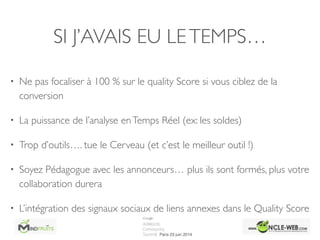 SI J’AVAIS EU LETEMPS…
• Ne pas focaliser à 100 % sur le quality Score si vous ciblez de la
conversion	

• La puissance de l’analyse enTemps Réel (ex: les soldes)	

• Trop d’outils…. tue le Cerveau (et c’est le meilleur outil !)	

• Soyez Pédagogue avec les annonceurs… plus ils sont formés, plus votre
collaboration durera	

• L’intégration des signaux sociaux de liens annexes dans le Quality Score
 