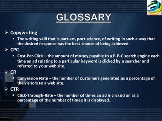  Copywriting
    The writing skill that is part-art, part-science, of writing in such a way that
     the desired response has the best chance of being achieved.
 CPC
    Cost-Per-Click – the amount of money payable to a P-P-C search engine each
     time an ad relating to a particular keyword is clicked by a searcher and
     referred to your web site.
 CR
    Conversion Rate – the number of customers generated as a percentage of
     the visitors to a web site.
 CTR
    Click-Through-Rate – the number of times an ad is clicked on as a
     percentage of the number of times it is displayed.
 