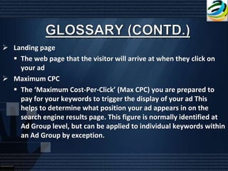  Landing page
   The web page that the visitor will arrive at when they click on
    your ad
 Maximum CPC
   The ‘Maximum Cost-Per-Click’ (Max CPC) you are prepared to
    pay for your keywords to trigger the display of your ad This
    helps to determine what position your ad appears in on the
    search engine results page. This figure is normally identified at
    Ad Group level, but can be applied to individual keywords within
    an Ad Group by exception.
 