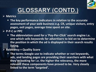  Metrics
    The key performance indicators in relation to the accurate
     assessment of your web business e.g. CR, unique visitors, entry
     pages, exit pages, average time spent on site.
 P-P-C or PPC
    The abbreviation used for a ‘Pay-Per-Click’ search engine i.e.
     one which sells keywords for advertisers to bid on to determine
     the position in which the ad is displayed in their search results
     listing.
 Relevancy + Quality Score
    The terms Google use to indicate whether or not keywords,
     ads, and landing pages are providing their searchers with what
     they’re looking for i.e. the higher the relevancy, the more
     relevant these components have proved to be. Very closely
     linked to the term ‘targeted’.
 