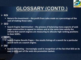  ROI
   Return-On-Investment – the profit from sales made as a percentage of the
    cost of making those sales.
 SEO
   Search Engine Optimization – the process of balancing many aspects of web
    page construction to appeal to visitors and at the same time satisfy the
    criteria that search engines are measuring to allocate high ranking positions
    in their SERPs.
 SERPs
   Search Engine Results Pages – the results listings of a search for a particular
    search term at a search engine.
 SM
   Search Marketing – increasingly used in recognition of the fact that SEO on its
    own is only part of the web site promotion toolset.
 