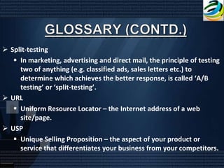  Split-testing
    In marketing, advertising and direct mail, the principle of testing
     two of anything (e.g. classified ads, sales letters etc.) to
     determine which achieves the better response, is called ‘A/B
     testing’ or ‘split-testing’.
 URL
    Uniform Resource Locator – the Internet address of a web
     site/page.
 USP
    Unique Selling Proposition – the aspect of your product or
     service that differentiates your business from your competitors.
 