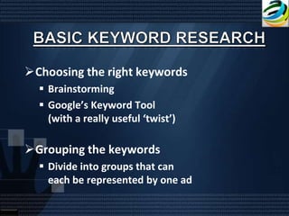 Choosing the right keywords
   Brainstorming
   Google’s Keyword Tool
    (with a really useful ‘twist’)

Grouping the keywords
   Divide into groups that can
    each be represented by one ad
 