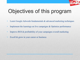 Objectives of this program
• Learn Google Adwords fundamentals & advanced marketing techniques
• Implement the learnings on live campaigns & Optimize performance
• Improve ROI & profitability of your campaigns overall marketing
• Excell & grow in your career or business
 