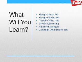 • Google Search Ads
• Google Display Ads
• Youtube Video Ads
• Mobile Advertising
• Advanced Strategies
• Campaign Optimization Tips
What
Will You
Learn?
 