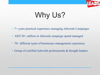 Why Us?
• 7+ years practical experience managing Adwords Campaigns
• AED 30+ million in Adwords campaign spend managed
• 70+ different types of businesses management experience
• Group of certified Adwords professionals & thought leaders
 