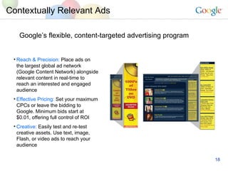 Google’s flexible, content-targeted advertising program Contextually Relevant Ads Reach & Precision:  Place ads on the largest global ad network (Google Content Network) alongside relevant content in real-time to reach an interested and engaged audience Effective Pricing:  Set your maximum CPCs or leave the bidding to Google. Minimum bids start at $0.01, offering full control of ROI Creative:  Easily test and re-test creative assets. Use text, image, Flash, or video ads to reach your audience 