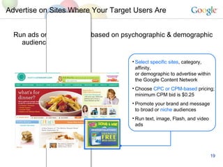 Run ads on specific sites based on psychographic & demographic audience criteria  Advertise on Sites Where Your Target Users Are Select specific sites , category, affinity, or demographic to advertise within the Google Content Network  Choose  CPC or CPM-based  pricing; minimum CPM bid is $0.25  Promote your brand and message to broad or  niche  audiences Run text, image, Flash, and video ads 