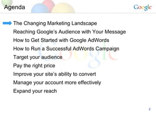 Agenda The Changing Marketing Landscape Reaching Google’s Audience with Your Message How to Get Started with Google AdWords How to Run a Successful AdWords Campaign Target your audience Pay the right price Improve your site’s ability to convert Manage your account more effectively Expand your reach 